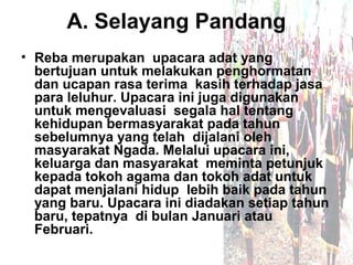 A. Selayang Pandang
• Reba merupakan upacara adat yang
  bertujuan untuk melakukan penghormatan
  dan ucapan rasa terima kasih terhadap jasa
  para leluhur. Upacara ini juga digunakan
  untuk mengevaluasi segala hal tentang
  kehidupan bermasyarakat pada tahun
  sebelumnya yang telah dijalani oleh
  masyarakat Ngada. Melalui upacara ini,
  keluarga dan masyarakat meminta petunjuk
  kepada tokoh agama dan tokoh adat untuk
  dapat menjalani hidup lebih baik pada tahun
  yang baru. Upacara ini diadakan setiap tahun
  baru, tepatnya di bulan Januari atau
  Februari.
 