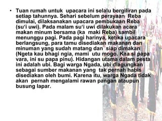 • Tuan rumah untuk upacara ini selalu bergiliran pada
  setiap tahunnya. Sehari sebelum perayaan Reba
  dimulai, dilaksanakan upacara pembukaan Reba
  (su‘i uwi). Pada malam su‘i uwi dilakukan acara
  makan minum bersama (ka maki Reba) sambil
  menunggu pagi. Pada pagi harinya, ketika upacara
  berlangsung, para tamu disediakan makanan dan
  minuman yang sudah matang dan siap dimakan
  (Ngeta kau bhagi ngia, mami utu mogo. Kaa si papa
  vara, ini su papa pinu). Hidangan utama dalam pesta
  ini adalah ubi. Bagi warga Ngada, ubi diagungkan
  sebagai sumber makanan yang tak pernah habis
  disediakan oleh bumi. Karena itu, warga Ngada tidak
  akan pernah mengalami rawan pangan ataupun
  busung lapar.
 