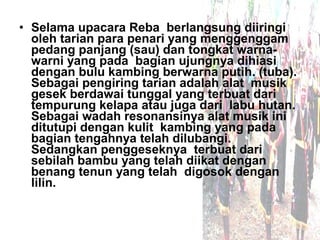 • Selama upacara Reba berlangsung diiringi
  oleh tarian para penari yang menggenggam
  pedang panjang (sau) dan tongkat warna-
  warni yang pada bagian ujungnya dihiasi
  dengan bulu kambing berwarna putih. (tuba).
  Sebagai pengiring tarian adalah alat musik
  gesek berdawai tunggal yang terbuat dari
  tempurung kelapa atau juga dari labu hutan.
  Sebagai wadah resonansinya alat musik ini
  ditutupi dengan kulit kambing yang pada
  bagian tengahnya telah dilubangi.
  Sedangkan penggeseknya terbuat dari
  sebilah bambu yang telah diikat dengan
  benang tenun yang telah digosok dengan
  lilin.
 