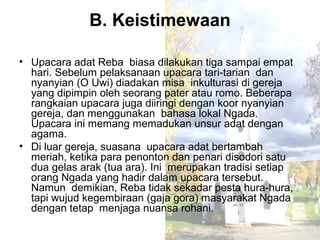 B. Keistimewaan

• Upacara adat Reba biasa dilakukan tiga sampai empat
  hari. Sebelum pelaksanaan upacara tari-tarian dan
  nyanyian (O Uwi) diadakan misa inkulturasi di gereja
  yang dipimpin oleh seorang pater atau romo. Beberapa
  rangkaian upacara juga diiringi dengan koor nyanyian
  gereja, dan menggunakan bahasa lokal Ngada.
  Upacara ini memang memadukan unsur adat dengan
  agama.
• Di luar gereja, suasana upacara adat bertambah
  meriah, ketika para penonton dan penari disodori satu
  dua gelas arak (tua ara). Ini merupakan tradisi setiap
  orang Ngada yang hadir dalam upacara tersebut.
  Namun demikian, Reba tidak sekadar pesta hura-hura,
  tapi wujud kegembiraan (gaja gora) masyarakat Ngada
  dengan tetap menjaga nuansa rohani.
 