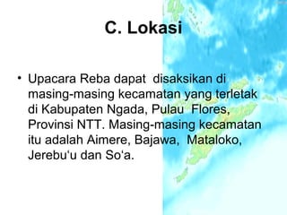 C. Lokasi

• Upacara Reba dapat disaksikan di
  masing-masing kecamatan yang terletak
  di Kabupaten Ngada, Pulau Flores,
  Provinsi NTT. Masing-masing kecamatan
  itu adalah Aimere, Bajawa, Mataloko,
  Jerebu‘u dan So‘a.
 