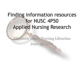 Finding information resources
for NUSC 4P50
Applied Nursing Research
Elizabeth Yates, Nursing Librarian
June 25, 2014
 