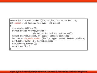 extern int sim_sock_socket (int,int,int, struct socket **); 
int socket (int family, int type, int proto) 
{ 
sim_update_jiffies (); 
struct socket *kernel_socket = 
sim_malloc (sizeof (struct socket)); 
memset (kernel_socket, 0, sizeof (struct socket)); 
int ret = sim_sock_socket (family, type, proto, &kernel_socket); 
g_fd_table[curfd++] = kernel_socket; 
sim_softirq_wakeup (); 
return curfd - 1; 
} 
https://github.com/thehajime/net-next-nuse/blob/nuse/arch/sim/nuse-glue.c 
 