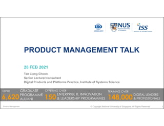 PRODUCT MANAGEMENT TALK
28 FEB 2021
Tan Liong Choon
Senior Lecturer/consultant
Digital Products and Platforms Practice, Institute of Systems Science
Product Management © Copyright National University of Singapore. All Rights Reserved 1
OVER GRADUATE
PROGRAMME
ALUMNI
6,620
OFFERING OVER
ENTERPRISE IT, INNOVATION
& LEADERSHIP PROGRAMMES
TRAINING OVER
148,000
DIGITAL LEADERS
& PROFESSIONALS
150
 