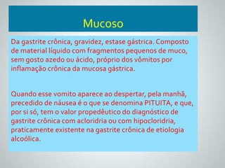 Mucoso 
Da gastrite crônica, gravidez, estase gástrica. Composto 
de material líquido com fragmentos pequenos de muco, 
sem gosto azedo ou ácido, próprio dos vômitos por 
inflamação crônica da mucosa gástrica. 
Quando esse vomito aparece ao despertar, pela manhã, 
precedido de náusea é o que se denomina PITUITA, e que, 
por si só, tem o valor propedêutico do diagnóstico de 
gastrite crônica com acloridria ou com hipocloridria, 
praticamente existente na gastrite crônica de etiologia 
alcoólica. 
 