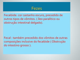 Fezes 
Fecalóide: cor castanho escuro, precedido de 
outros tipos de vômitos. ( íleo paralítico ou 
obstrução intestinal delgado). 
Fecal : também precedido dos vômitos de outras 
composições inclusive do fecalóide ( Obstrução 
do intestino grosso ). 
 