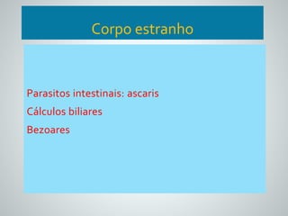 Corpo estranho 
Parasitos intestinais: ascaris 
Cálculos biliares 
Bezoares 
 