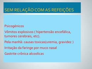 SEM RELAÇÃO COM AS REFEIÇÕES 
Psicogénicos 
Vômitos explosivos ( hipertensão encefálica, 
tumores cerebrais, etc). 
Pela manhã: causas toxicas(uremia, gravidez ) 
Irritação da faringe por muco nasal 
Gastrite crônica alcoolicas 
 