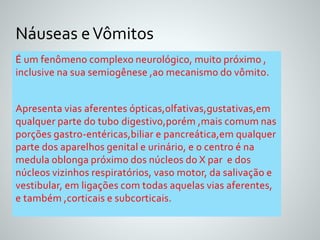 Náuseas e Vômitos 
É um fenômeno complexo neurológico, muito próximo , 
inclusive na sua semiogênese ,ao mecanismo do vômito. 
Apresenta vias aferentes ópticas,olfativas,gustativas,em 
qualquer parte do tubo digestivo,porém ,mais comum nas 
porções gastro-entéricas,biliar e pancreática,em qualquer 
parte dos aparelhos genital e urinário, e o centro é na 
medula oblonga próximo dos núcleos do X par e dos 
núcleos vizinhos respiratórios, vaso motor, da salivação e 
vestibular, em ligações com todas aquelas vias aferentes, 
e também ,corticais e subcorticais. 
 