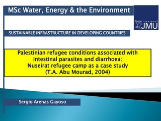 MSc Water, Energy & the Environment


SUSTAINABLE INFRASTRUCTURE IN DEVELOPING COUNTRIES




   Palestinian refugee conditions associated with
         intestinal parasites and diarrhoea:
       Nuseirat refugee camp as a case study
              (T.A. Abu Mourad, 2004)




    Sergio Arenas Gayoso
 