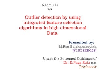 A seminar
on
Outlier detection by using
integrated feature selection
algorithms in high dimensional
Data.
Presented by:
M.Rao Batchanaboyina
(Y15CSER028)
Under the Esteemed Guidance of
Dr. D.Naga Raju Ph.D.
Professor
 