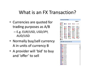 What is an FX Transaction?
• Currencies are quoted for
trading purposes as A/B
– E.g. EUR/USD, USD/JPY,
AUD/USD
• Normally buy/sell currency
A in units of currency B
• A provider will ‘bid’ to buy
and ‘offer’ to sell
 