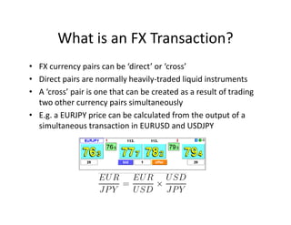 What is an FX Transaction?
• FX currency pairs can be ‘direct’ or ‘cross’
• Direct pairs are normally heavily-traded liquid instruments
• A ‘cross’ pair is one that can be created as a result of trading
two other currency pairs simultaneously
• E.g. a EURJPY price can be calculated from the output of a
simultaneous transaction in EURUSD and USDJPY
 