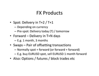 FX Products
• Spot: Delivery in T+2 / T+1
– Depending on currency
– Pre-spot: Delivery today (T) / tomorrow
• Forward – Delivery in T+N days
– E.g. 1 month, 3 months
• Swaps – Pair of offsetting transactions
– Normally spot + forward (or forward + forward)
– E.g. buy EURUSD spot, sell EURUSD 1 month forward
• Also: Options / futures / block trades etc
 