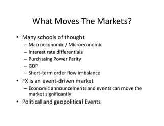 What Moves The Markets?
• Many schools of thought
– Macroeconomic / Microeconomic
– Interest rate differentials
– Purchasing Power Parity
– GDP
– Short-term order flow imbalance
• FX is an event-driven market
– Economic announcements and events can move the
market significantly
• Political and geopolitical Events
 