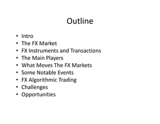 Outline
• Intro
• The FX Market
• FX Instruments and Transactions
• The Main Players
• What Moves The FX Markets
• Some Notable Events
• FX Algorithmic Trading
• Challenges
• Opportunities
 