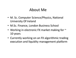 About Me
• M. Sc. Computer Science/Physics, National
University Of Ireland
• M.Sc. Finance, London Business School
• Working in electronic FX market making for ~
10 years
• Currently working on an FX algorithmic trading
execution and liquidity management platform
 