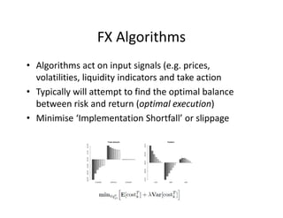FX Algorithms
• Algorithms act on input signals (e.g. prices,
volatilities, liquidity indicators and take action
• Typically will attempt to find the optimal balance
between risk and return (optimal execution)
• Minimise ‘Implementation Shortfall’ or slippage
 
