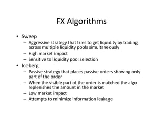 FX Algorithms
• Sweep
– Aggressive strategy that tries to get liquidity by trading
across multiple liquidity pools simultaneously
– High market impact
– Sensitive to liquidity pool selection
• Iceberg
– Passive strategy that places passive orders showing only
part of the order
– When the visible part of the order is matched the algo
replenishes the amount in the market
– Low market impact
– Attempts to minimize information leakage
 