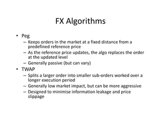 FX Algorithms
• Peg
– Keeps orders in the market at a fixed distance from a
predefined reference price
– As the reference price updates, the algo replaces the order
at the updated level
– Generally passive (but can vary)
• TWAP
– Splits a larger order into smaller sub-orders worked over a
longer execution period
– Generally low market impact, but can be more aggressive
– Designed to minimise information leakage and price
slippage
 