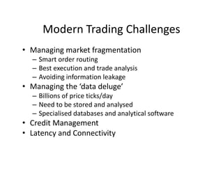 Modern Trading Challenges
• Managing market fragmentation
– Smart order routing
– Best execution and trade analysis
– Avoiding information leakage
• Managing the ‘data deluge’
– Billions of price ticks/day
– Need to be stored and analysed
– Specialised databases and analytical software
• Credit Management
• Latency and Connectivity
 