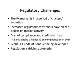 Regulatory Challenges
• The FX market is in a period of change /
evolution
• Increased regulatory constraints have placed
brakes on market activity
• Cost of compliance and credit has risen
– Banks spend a higher % on compliance than ever
• Global FX Code of Conduct being developed
• Regulation is driving automation
 