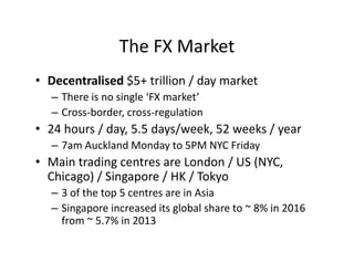 The FX Market
• Decentralised $5+ trillion / day market
– There is no single ‘FX market’
– Cross-border, cross-regulation
• 24 hours / day, 5.5 days/week, 52 weeks / year
– 7am Auckland Monday to 5PM NYC Friday
• Main trading centres are London / US (NYC,
Chicago) / Singapore / HK / Tokyo
– 3 of the top 5 centres are in Asia
– Singapore increased its global share to ~ 8% in 2016
from ~ 5.7% in 2013
 