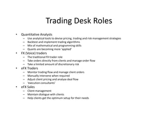 Trading Desk Roles
• Quantitative Analysts
– Use analytical tools to devise pricing, trading and risk management strategies
– Backtest and implement trading algorithms
– Mix of mathematical and programming skills
– Quants are becoming more ‘applied’
• FX (Voice) traders
– The traditional FX trader role
– Take orders directly from clients and manage order flow
– Take a limited amount of discretionary risk
• eFX Traders
– Monitor trading flow and manage client orders
– Manually intervene when required
– Adjust client pricing and analyse deal flow
– ‘execution consultants’
• eFX Sales
– Client management
– Maintain dialogue with clients
– Help clients get the optimum setup for their needs
 