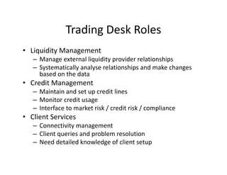 Trading Desk Roles
• Liquidity Management
– Manage external liquidity provider relationships
– Systematically analyse relationships and make changes
based on the data
• Credit Management
– Maintain and set up credit lines
– Monitor credit usage
– Interface to market risk / credit risk / compliance
• Client Services
– Connectivity management
– Client queries and problem resolution
– Need detailed knowledge of client setup
 