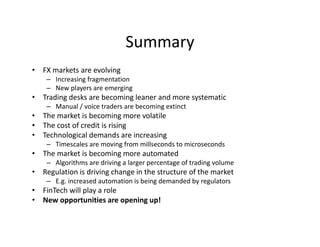 Summary
• FX markets are evolving
– Increasing fragmentation
– New players are emerging
• Trading desks are becoming leaner and more systematic
– Manual / voice traders are becoming extinct
• The market is becoming more volatile
• The cost of credit is rising
• Technological demands are increasing
– Timescales are moving from millseconds to microseconds
• The market is becoming more automated
– Algorithms are driving a larger percentage of trading volume
• Regulation is driving change in the structure of the market
– E.g. increased automation is being demanded by regulators
• FinTech will play a role
• New opportunities are opening up!
 