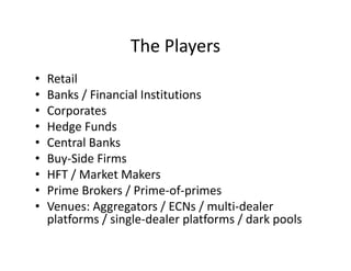 The Players
• Retail
• Banks / Financial Institutions
• Corporates
• Hedge Funds
• Central Banks
• Buy-Side Firms
• HFT / Market Makers
• Prime Brokers / Prime-of-primes
• Venues: Aggregators / ECNs / multi-dealer
platforms / single-dealer platforms / dark pools
 