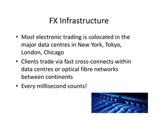FX Infrastructure
• Most electronic trading is colocated in the
major data centres in New York, Tokyo,
London, Chicago
• Clients trade via fast cross-connects within
data centres or optical fibre networks
between continents
• Every millisecond counts!
 