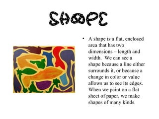 • A shape is a flat, enclosed 
area that has two 
dimensions – length and 
width. We can see a 
shape because a line either 
surrounds it, or because a 
change in color or value 
allows us to see its edges. 
When we paint on a flat 
sheet of paper, we make 
shapes of many kinds. 
 