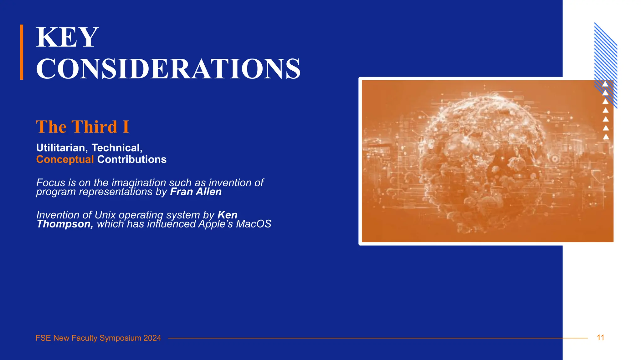 FSE New Faculty Symposium 2024
KEY
CONSIDERATIONS
Utilitarian, Technical,
Conceptual Contributions
Focus is on the imagination such as invention of
program representations by Fran Allen
Invention of Unix operating system by Ken
Thompson, which has influenced Apple’s MacOS
The Third I
11
 