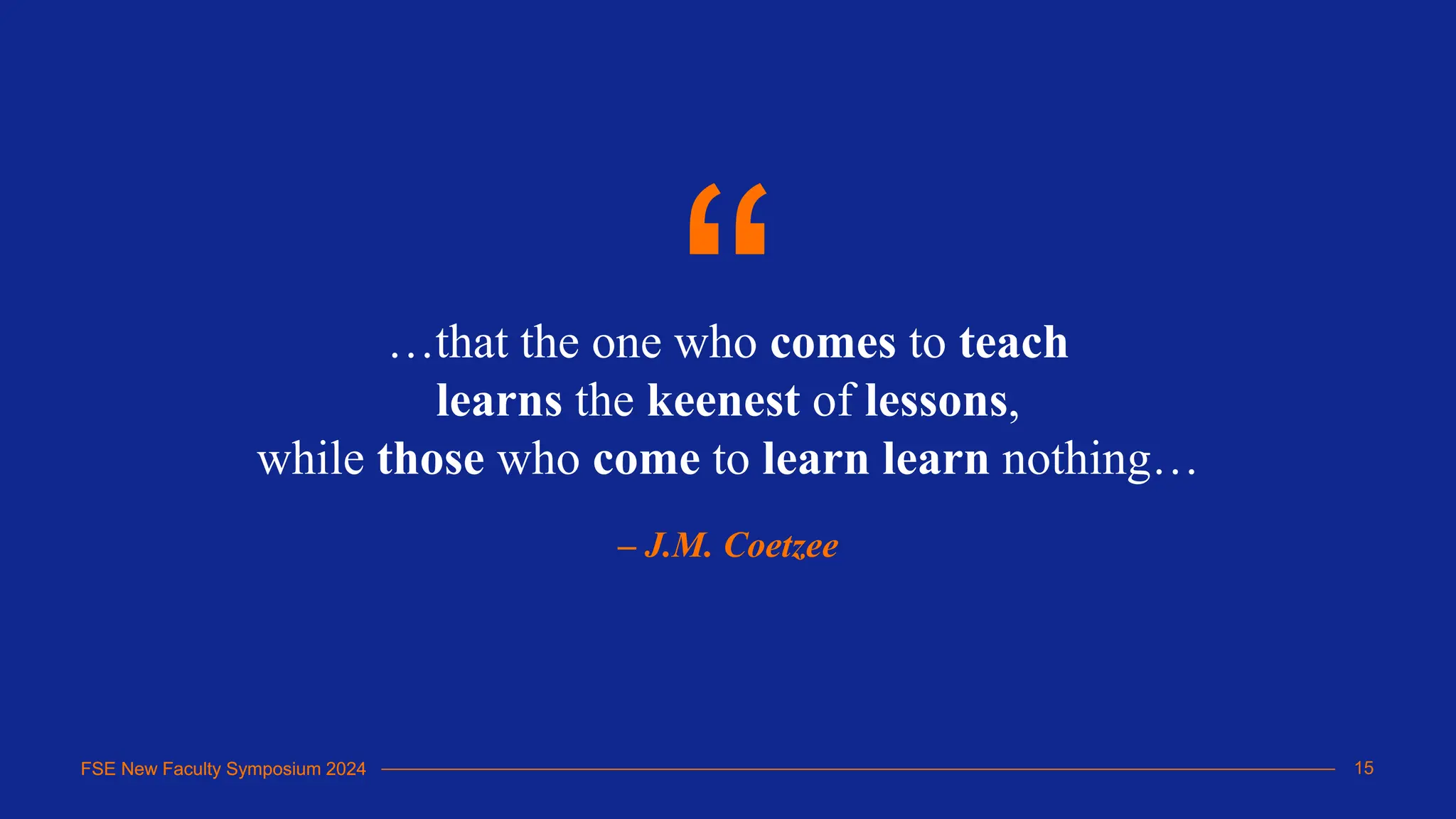 FSE New Faculty Symposium 2024
…that the one who comes to teach
learns the keenest of lessons,
while those who come to learn learn nothing…
– J.M. Coetzee
“
15
FSE New Faculty Symposium 2024
 