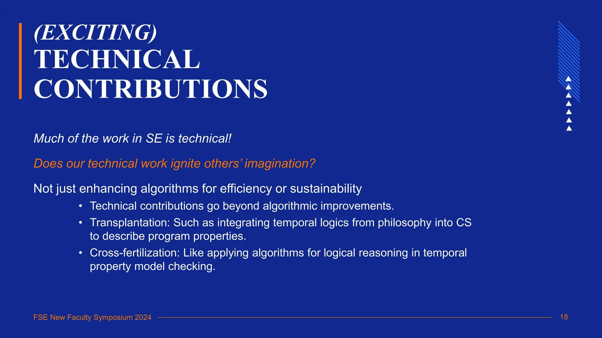 FSE New Faculty Symposium 2024
(EXCITING)
TECHNICAL
CONTRIBUTIONS
Much of the work in SE is technical!
Does our technical work ignite others’ imagination?
Not just enhancing algorithms for efficiency or sustainability
• Technical contributions go beyond algorithmic improvements.
• Transplantation: Such as integrating temporal logics from philosophy into CS
to describe program properties.
• Cross-fertilization: Like applying algorithms for logical reasoning in temporal
property model checking.
18
 