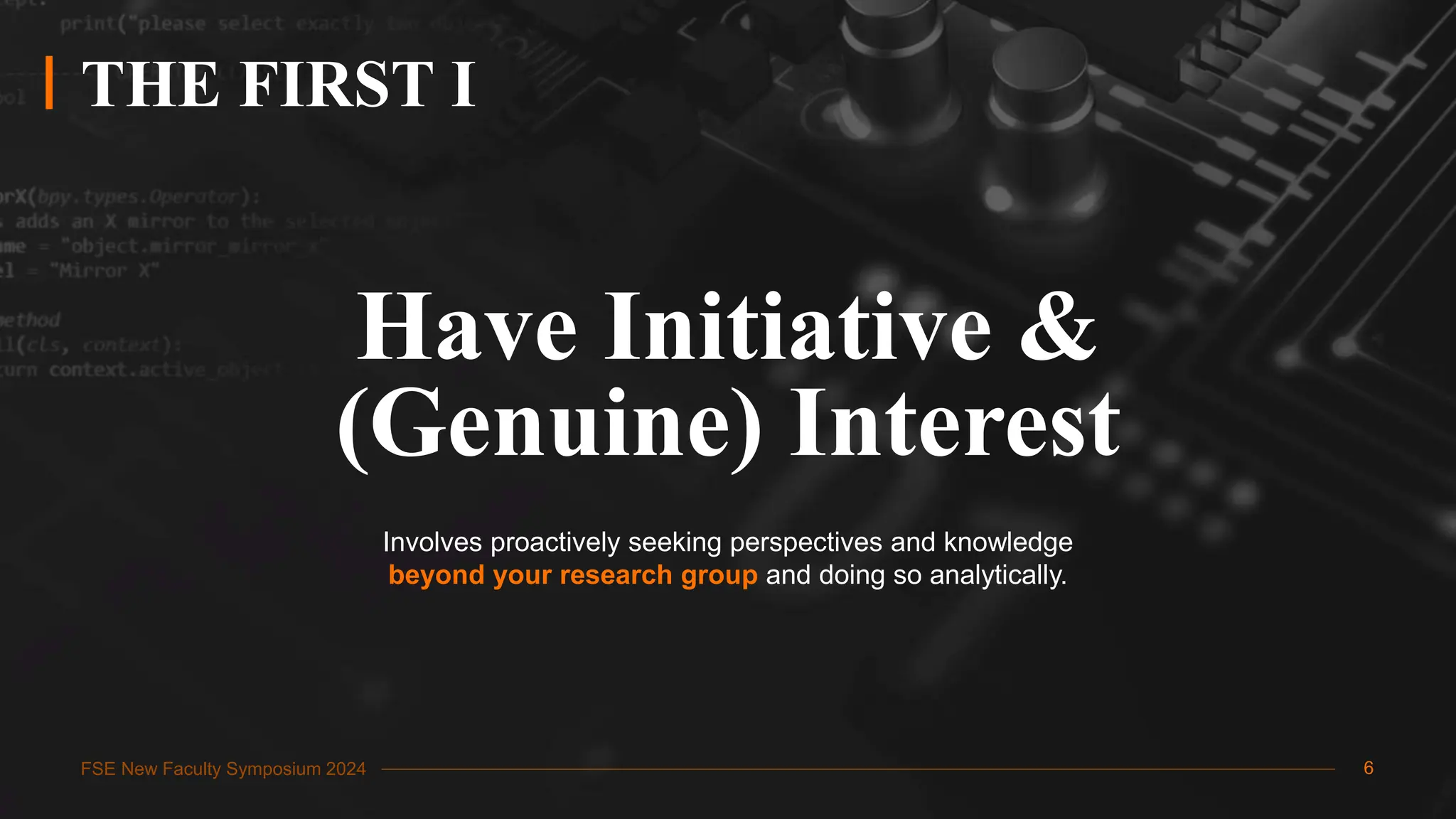 FSE New Faculty Symposium 2024
THE FIRST I
Have Initiative &
(Genuine) Interest
Involves proactively seeking perspectives and knowledge
beyond your research group and doing so analytically.
6
 