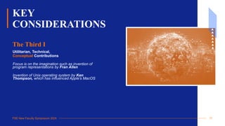 FSE New Faculty Symposium 2024
KEY
CONSIDERATIONS
Utilitarian, Technical,
Conceptual Contributions
Focus is on the imagination such as invention of
program representations by Fran Allen
Invention of Unix operating system by Ken
Thompson, which has influenced Apple’s MacOS
The Third I
11
 