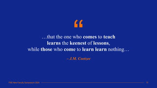FSE New Faculty Symposium 2024
…that the one who comes to teach
learns the keenest of lessons,
while those who come to learn learn nothing…
– J.M. Coetzee
“
15
FSE New Faculty Symposium 2024
 