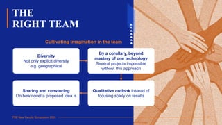 FSE New Faculty Symposium 2024
THE
RIGHT TEAM
17
Cultivating imagination in the team
Sharing and convincing
On how novel a proposed idea is
Qualitative outlook instead of
focusing solely on results
Diversity
Not only explicit diversity
e.g. geographical
By a corollary, beyond
mastery of one technology
Several projects impossible
without this approach
 