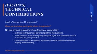 FSE New Faculty Symposium 2024
(EXCITING)
TECHNICAL
CONTRIBUTIONS
Much of the work in SE is technical!
Does our technical work ignite others’ imagination?
Not just enhancing algorithms for efficiency or sustainability
• Technical contributions go beyond algorithmic improvements.
• Transplantation: Such as integrating temporal logics from philosophy into CS
to describe program properties.
• Cross-fertilization: Like applying algorithms for logical reasoning in temporal
property model checking.
18
 