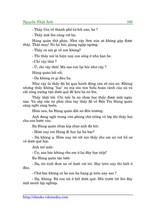 Nguyïîn Nhêåt AÁnh 106
http://ebooks.vdcmedia.com
- Thêìy Gia vïì thaânh phöë tûâ höìi naâo, ba ?
- Thêìy múái lïn cuâng vúái ba.
Huâng quùn thúã phaâo. Nhû vêåy Sún suán seä khöng gùåp àûúåc
thêìy. Thêåt may! Noá laåi hoãi, gioång ngêåp ngûâng:
- Thêìy coá noái gò vïì con khöng?
- Thò thêìy noái laâ hiïån nay con söëng úã nhaâ baån beâ.
- Chó vêåy thöi ?
- ÛÂ, chó vêåy thöi! Maâ sao con laåi hoãi nhû vêåy ?
Huâng quùn böëi röëi:
- Daå khöng coá gò àêu ba.
Nhû vêåy laâ thêìy àaä boã qua haânh àöång caân rúä cuãa noá. Khöng
nhûäng thêìy khöng "haåi" noá maâ coân tòm hiïíu hoaân caãnh cuãa noá vaâ
cêët cöng xuöëng têån dûúái quï àïí kïu ba noá lïn.
Thêìy thêåt töët. Chó tiïëc laâ noá chûa hoåc thêìy àûúåc möåt ngaây
naâo. Vaâ sùæp sûãa noá phaãi chia tay thêìy àïí vïì Bïën Treå Huâng quùn
caâng nghô caâng buöìn.
Höm sau, ba Huâng quùn dùæt noá àïën trûúâng.
Anh àang ngöìi trong vùn phoâng chúâ tröëng vö lúáp thò thêëy hai
cha con bûúác vaâo.
Ba Huâng quùn chûa kõp chaâo anh àaä hoãi:
- Höm nay em Huâng ài hoåc laåi haã baác?
- Daå khöng aå. Höm nay töi túái xin thêìy cho em noá ruát höì sú
vïì dûúái quï hoåc.
Anh tröë mùæt:
- UÃa, sao baác khöng cho em úã laåi àêy hoåc tiïëp?
Ba Huâng quùn tùåc lûúäi:
- Daå, töi tñnh àem noá vïì dûúái vúái töi. Hoåc trïn naây thò biïët úã
àêu.
- Chûá baác khöng coá baâ con hoå haâng gò trïn naây sao ?
- Daå, khöng. Baâ con töi úã hïët dûúái quï. Höìi trûúác töi lïn àêy
möåt mònh lêåp nghiïåp.
 