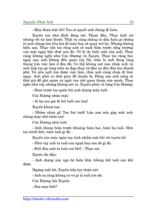 Nguyïîn Nhêåt AÁnh 12
http://ebooks.vdcmedia.com
- Maây àoaán trêåt lêët! Tao caã quyïët anh chaâng ài luön.
Xuyïën noái nhû àinh àoáng cöåt. Thoaåt àêìu, Thuåc tñnh caäi
nhûng röìi noá laâm thinh. Thêåt ra cuäng chùèng coá dêëu hiïåu gò chûáng
toã anh chaâng tïn Gia kia ài luön hay seä quay trúã laåi. Nhûng khöng
hiïíu sao, Thuåc vêîn tin rùçng anh seä xuêët hiïån trûúác cöíng trûúâng
vaâo möåt ngaây bêët chúåt naâo àoá. Vïì lyá do biïën mêët cuãa anh, Thuåc
cuäng khöng nghô nhû Cuác Hûúng vaâ Xuyïën. Thuåc tin rùçng hai
ngaây nay anh khöng àïën quaán cêy Sûá, chùæc laâ anh àang lang
thang tòm viïåc laâm úã àêu àoá. Coá thïí khöng núi naâo nhêån anh vaâ
anh tiïëp tuåc goâ lûng trïn xe àaåp chaåy tûâ àêìu noå àïën àêìu kia thaânh
phöë. Vaâ nïëu anh tòm àûúåc viïåc laâm, chùæc anh cuäng chûa ài laâm
ngay. Anh phaãi coá thúâi gian àïí chuêín bõ. Àùçng naâo anh cuäng coá
thúâi giúâ àïí gheá quaán vaâ ngöìi vaâo chöî quen thuöåc cuãa mònh. Thuåc
nghô nhû vêåy nhûng khöng noái ra. Xuyïën phaát vaâ lûng Cuác Hûúng:
- Höm trûúác tao quïn hoãi anh chaâng mêëy tuöíi.
Cuác Hûúng nhùn mùåt:
- Ai laåi con gaái ài hoãi tuöíi con trai!
Xuyïën khoaát tay:
- Nhùçm nhoân gò! Tao hoãi tuöët! Lêìn sau nïëu gùåp mùåt anh
chaâng maây nhúá nhùæc tao!
Cuác Hûúng nhòn trúâi:
- Anh chaâng höm trûúác khoaãng hùm hai, hùm ba tuöíi. Hún
tuåi mònh böën, nùm tuöíi gò àoá.
Xuyïën xoâe mêëy ngoán tay tñnh nhêím möåt höìi röìi tuyïn böë:
- Nhû vêåy anh ta tuöíi con ngûåa hay con dï gò àoá.
- Biïët àêu anh ta tuöíi con khó! - Thuåc noái.
Xuyïën lùæc àêìu:
- Anh chaâng naây ngoá böå hiïìn khö, khöng thïí tuöíi con khó
àûúåc.
Ngûâng möåt laát, Xuyïën tiïëp tuåc nhêån xeát:
- Anh ta cuäng khöng coá veã gò laâ tuöíi con dï.
Cuác Hûúng liïëc Xuyïën:
- Sao maây biïët?
 