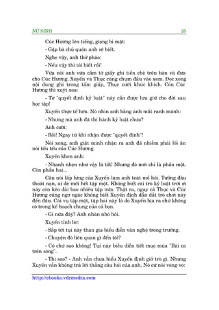 NÛÄ SINH 25
http://ebooks.vdcmedia.com
Cuác Hûúng lïn tiïëng, gioång bñ mêåt:
- Gùåp baâ chuã quaán anh seä biïët.
Nghe vêåy, anh thúã phaâo:
- Nïëu vêåy thò töi biïët röìi!
Vûâa noái anh vûâa cêìm túâ giêëy ghi tiïìn cheâ trïn baân vaâ àûa
cho Cuác Hûúng. Xuyïën vaâ Thuåc cuâng chuåm àêìu vaâo xem. Àoåc xong
nöåi dung ghi trong têëm giêëy, Thuåc cûúâi khuác khñch. Coân Cuác
Hûúng thò xuyát xoa:
- Túâ "quyïët àõnh kyã luêåt" naây cêìn àûúåc lûu giûä cho àúâi sau
hoåc têåp!
Xuyïën thûåc tïë hún. Noá nhòn anh bùçng aánh mùæt ranh maänh:
- Nhûng maâ anh àaä thi haânh kyã luêåt chûa?
Anh cûúâi:
- Röìi! Ngay tûâ khi nhêån àûúåc "quyïët àõnh"!
Noái xong, anh giêåt mònh nhêån ra anh àaä nhiïîm phaãi löëi ùn
noái tïëu tïëu cuãa Cuác Hûúng.
Xuyïën khen anh:
- Nhanh nheån nhû vêåy laâ töët! Nhûng àoá múái chó laâ phêìn möåt.
Coân phêìn hai...
Cêu noái lêëp lûãng cuãa Xuyïën laâm anh toaát möì höi. Tûúãng àêu
thoaát naån, ai deâ múái hïët têåp möåt. Khöng biïët caái troâ kyã luêåt trúâi úi
naây coân keáo daâi bao nhiïu têåp nûäa. Thêåt ra, ngay caã Thuåc vaâ Cuác
Hûúng cuäng ngú ngaác khöng biïët Xuyïën àõnh dêîn dùæt troâ chúi naây
àïën àêu. Caái vuå têåp möåt, têåp hai naây laâ do Xuyïën bõa ra chûá khöng
coá trong kïë hoaåch chung cuãa caã boån.
- Gò nûäa àêy? Anh nhùn nhoá hoãi.
Xuyïën tónh bú:
- Sùæp túái tuåi naây than gia biïíu diïîn vùn nghïå trong trûúâng.
- Chuyïån àoá liïn quan gò àïën töi?
- Coá chûá sao khöng! Tuåi naây biïîu diïîn tiïët muåc muáa "Baâi ca
trïn soáng".
- Thò sao? - Anh vêîn chûa hiïíu Xuyïën àõnh giúã troâ gò. Nhûng
Xuyïën vêîn khöng traã lúâi thùèng cêu hoãi cuãa anh. Noá cûá noái voâng vo:
 