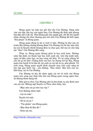 NÛÄ SINH 51
http://ebooks.vdcmedia.com
CHÛÚNG 7
Huâng quùn laåi tiïëp tuåc gúãi thû cho Cuác Hûúng. Saáng súám
vûâa vaâo lúáp, thoâ tay vaâo ngùn baân, Cuác Hûúng àaä thêëy möåt phong
thû àùåt sùén úã àoá röìi. Thû khöng ghi tïn ngûúâi gûãi, chó àïì tïn ngûúâi
nhêån nhûng chó nhòn thoaáng qua neát chûä, Cuác Hûúng àaä biïët ngay
"thuã phaåm" laâ Huâng quùn.
Huâng quùn àuáng laâ keã si tònh lò lúåm. Nhûäng laá thû cuãa noá
trûúác àêy khöng nhûäng khöng àûúåc Cuác Hûúng traã lúâi lêëy möåt chûä,
laåi coân bõ Xuyïën thónh thoaãng àem ra choåc quï, thïë maâ noá vêîn tiïëp
tuåc "theo" Cuác Hûúng àïën cuâng.
Thûåc ra, Huâng quùn khöng phaãi laâ hoåc sinh keám. Nhûäng
nùm lúáp dûúái, noá thuöåc loaåi hoåc sinh xuêët sùæc. Lïn lúáp mûúâi möåt,
ngay tûâ àêìu nùm hoåc, noá hoåc cuäng rêët khaá. Vaâ noá cuäng chùèng hïì
yïu iïëc gò löi thöi. Chùèng hiïíu sao hai, ba thaáng trúã laåi àêy, Huâng
quùn hoåc haânh lú laâ hùèn ài, laåi sinh ra caái têåt la caâ, phaá phaách. Vaâ
cuöëi cuâng, Huâng quùn quyïët àõnh chuyïín muåc tiïu cuöåc söëng tûâ
hoåc têåp qua laänh vûåc... yïu àûúng. "Naån nhên" àêìu tiïn cuãa noá,
khöí thay, laåi laâ Cuác Hûúng.
Cuác Hûúng tûâ lêu àaä chaán ngêëy caái troâ toã tònh cuãa Huâng
quùn nïn saáng nay thêëy bûác thû cuãa Huâng quùn trong ngùn baân,
noá khöng theâm àuång túái.
Àïën giúâ ra chúi, Cuác Hûúng cêìm laá thû bûúác ra sên àõnh neám
vaâo soåt raác. Khöng ngúâ Xuyïën vaâ Thuåc nhòn thêëy, hoãi:
- Maây cêìm caái gò trïn tay vêåy ?
Cuác Hûúng nhùn mùåt:
- Laåi noá nûäa !
Xuyïën tröë mùæt:
- Noá laâ caái gò ?
- "Taác phêím" cuãa Huâng quùn.
- Maây àem ài àêu àoá ?
- Neám soåt raác.
 