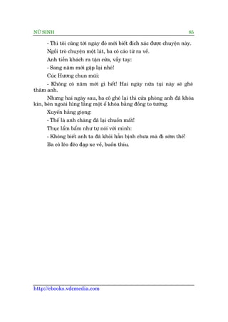 NÛÄ SINH 85
http://ebooks.vdcmedia.com
- Thò töi cuäng túái ngaây àoá múái biïët àñch xaác àûúåc chuyïån naây.
Ngöìi troâ chuyïån möåt laát, ba cö caáo tûâ ra vïì.
Anh tiïîn khaách ra têån cûãa, vêîy tay:
- Sang nùm múái gùåp laåi nheá!
Cuác Hûúng chun muäi:
- Khöng coá nùm múái gò hïët! Hai ngaây nûäa tuåi naây seä gheá
thùm anh.
Nhûng hai ngaây sau, ba cö gheá laåi thò cûãa phoâng anh àaä khoáa
kñn, bïn ngoaâi luãng lùèng möåt öí khoáa bùçng àöìng to tûúáng.
Xuyïën hùæng gioång:
- Thïë laâ anh chaâng àaä laåi chuöìn mêët!
Thuåc lêím bêím nhû tûå noái vúái mònh:
- Khöng biïët anh ta àaä khoãi hùèn bõnh chûa maâ ài súám thïë!
Ba cö leäo àeäo àaåp xe vïì, buöìn thiu.
 