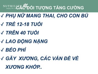 ✓ PHỤ NỮ MANG THAI, CHO CON BÚ
✓ TRẺ 12-18 TUỔI
✓ TRÊN 40 TUỔI
✓ LAO ĐỘNG NẶNG
✓ BÉO PHÌ
✓ GÃY XƯƠNG, CÁC VẤN ĐỀ VỀ
XƯƠNG KHỚP..
CÁC ĐỐI TƯỢNG TĂNG CƯỜNG
 