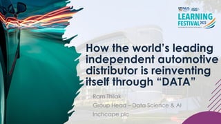 How the world’s leading
independent automotive
distributor is reinventing
itself through “DATA”
Ram Thilak
Group Head – Data Science & AI
Inchcape plc
 
