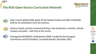 Open-source global public good. All 26 modules freely accessible worldwide,
built by 42 contributors from 26 countries.
Systems-based, practice-oriented teaching. Links production, nutrition, climate,
markets and policy - with NUS at the centre.
Managed by RUFORUM, facilitated by GFAiR. Funded by the European
Commission and IFS (Sweden). Launched Nairobi, December 2025.
1
2
3
The NUS Open-Source Curriculum Network
 