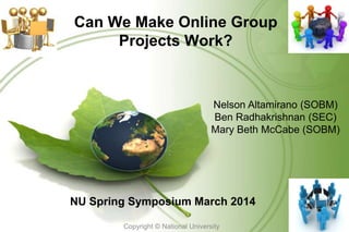 Can We Make Online Group
Projects Work?
NU Spring Symposium March 2014
Copyright © National University
1
Nelson Altamirano (SOBM)
Ben Radhakrishnan (SEC)
Mary Beth McCabe (SOBM)
 